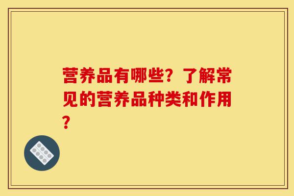 营养品有哪些?了解常见的营养品种类和作用?-第1张图片-灵芝之家 营养品有哪些?了解常见的营养品种类和作用?-第1张图片-灵芝之家