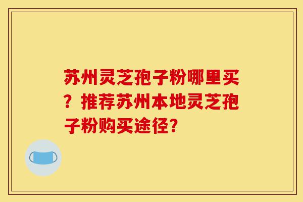 苏州灵芝孢子粉哪里买?推荐苏州本地灵芝孢子粉购买途径?-第1张图片-灵芝之家 苏州灵芝孢子粉哪里买?推荐苏州本地灵芝孢子粉购买途径?-第1张图片-灵芝之家