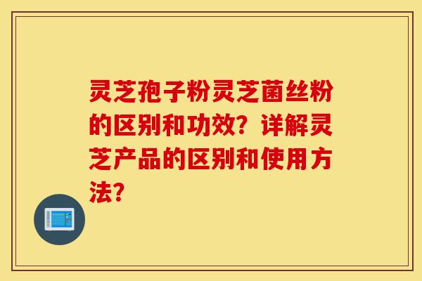 灵芝孢子粉灵芝菌丝粉的区别和功效?详解灵芝产品的区别和使用方法?-第1张图片-灵芝之家 灵芝孢子粉灵芝菌丝粉的区别和功效?详解灵芝产品的区别和使用方法?-第1张图片-灵芝之家