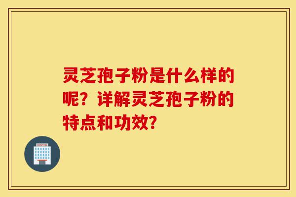 灵芝孢子粉是什么样的呢?详解灵芝孢子粉的特点和功效?-第1张图片-灵芝之家 灵芝孢子粉是什么样的呢?详解灵芝孢子粉的特点和功效?-第1张图片-灵芝之家