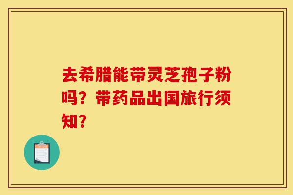去希腊能带灵芝孢子粉吗?带药品出国旅行须知?-第1张图片-灵芝之家 去希腊能带灵芝孢子粉吗?带药品出国旅行须知?-第1张图片-灵芝之家