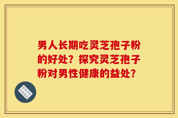 男人长期吃灵芝孢子粉的好处?探究灵芝孢子粉对男性健康的益处?-第1张图片-灵芝之家 男人长期吃灵芝孢子粉的好处?探究灵芝孢子粉对男性健康的益处?-第1张图片-灵芝之家
