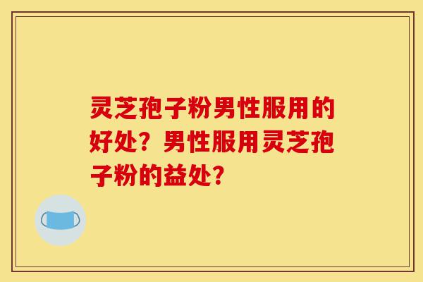 灵芝孢子粉男性服用的好处?男性服用灵芝孢子粉的益处?-第1张图片-灵芝之家 灵芝孢子粉男性服用的好处?男性服用灵芝孢子粉的益处?-第1张图片-灵芝之家