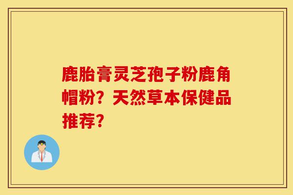 鹿胎膏灵芝孢子粉鹿角帽粉?天然草本保健品推荐?-第1张图片-灵芝之家 鹿胎膏灵芝孢子粉鹿角帽粉?天然草本保健品推荐?-第1张图片-灵芝之家