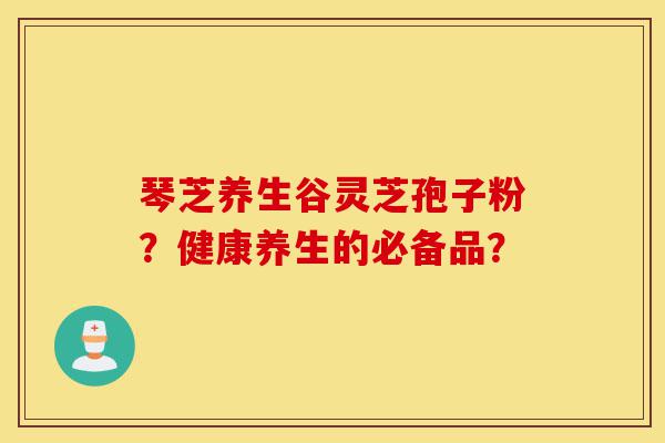 琴芝养生谷灵芝孢子粉?健康养生的必备品?-第1张图片-灵芝之家 琴芝养生谷灵芝孢子粉?健康养生的必备品?-第1张图片-灵芝之家