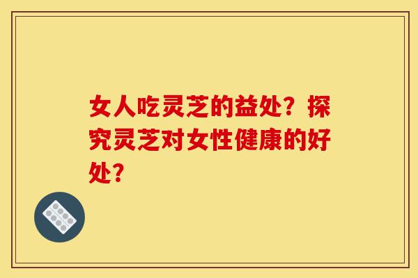 女人吃灵芝的益处?探究灵芝对女性健康的好处?-第1张图片-灵芝之家 女人吃灵芝的益处?探究灵芝对女性健康的好处?-第1张图片-灵芝之家