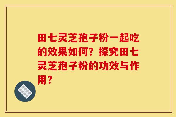 田七灵芝孢子粉一起吃的效果如何?探究田七灵芝孢子粉的功效与作用?-第1张图片-灵芝之家 田七灵芝孢子粉一起吃的效果如何?探究田七灵芝孢子粉的功效与作用?-第1张图片-灵芝之家
