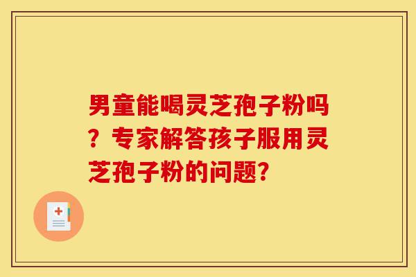 男童能喝灵芝孢子粉吗？专家解答孩子服用灵芝孢子粉的问题？-第1张图片-灵芝之家