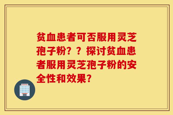 贫血患者可否服用灵芝孢子粉？？探讨贫血患者服用灵芝孢子粉的安全性和效果？-第1张图片-灵芝之家