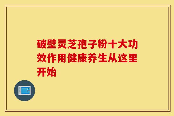 破壁灵芝孢子粉十大功效作用健康养生从这里开始-第1张图片-灵芝之家 破壁灵芝孢子粉十大功效作用健康养生从这里开始-第1张图片-灵芝之家