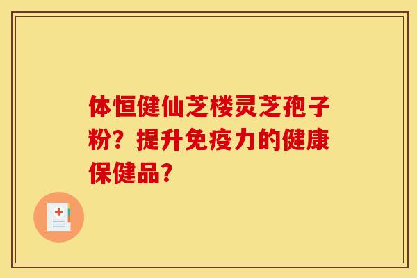 体恒健仙芝楼灵芝孢子粉？提升免疫力的健康保健品？-第1张图片-灵芝之家