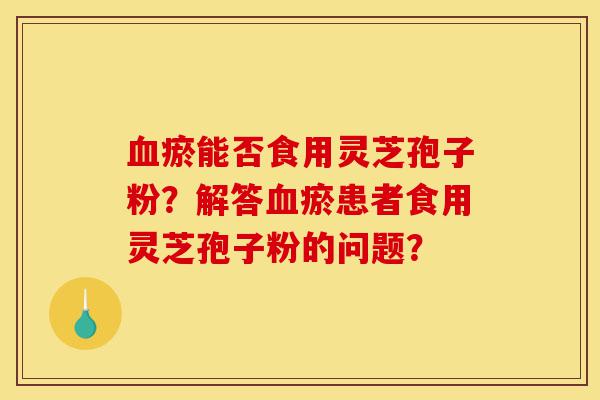 血瘀能否食用灵芝孢子粉？解答血瘀患者食用灵芝孢子粉的问题？-第1张图片-灵芝之家