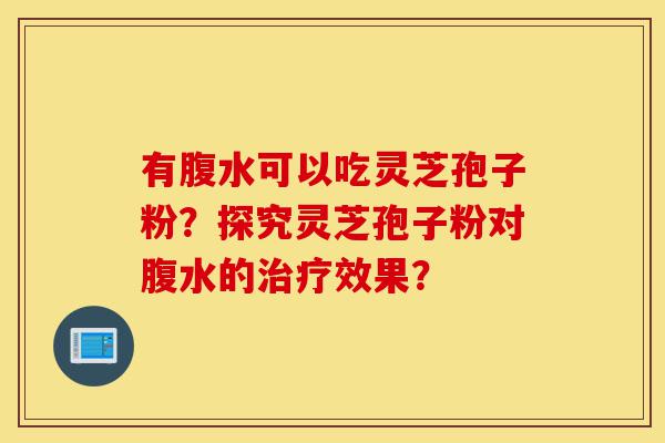 有腹水可以吃灵芝孢子粉?探究灵芝孢子粉对腹水的治疗效果?-第1张图片-灵芝之家 有腹水可以吃灵芝孢子粉?探究灵芝孢子粉对腹水的治疗效果?-第1张图片-灵芝之家