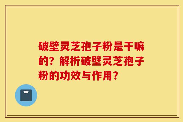 破壁灵芝孢子粉是干嘛的?解析破壁灵芝孢子粉的功效与作用?-第1张图片-灵芝之家 破壁灵芝孢子粉是干嘛的?解析破壁灵芝孢子粉的功效与作用?-第1张图片-灵芝之家