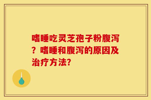 嗜睡吃灵芝孢子粉腹泻？嗜睡和腹泻的原因及治疗方法？-第1张图片-灵芝之家