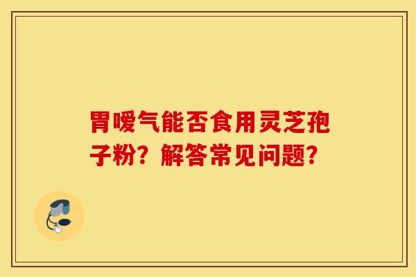 胃嗳气能否食用灵芝孢子粉?解答常见问题?-第1张图片-灵芝之家 胃嗳气能否食用灵芝孢子粉?解答常见问题?-第1张图片-灵芝之家