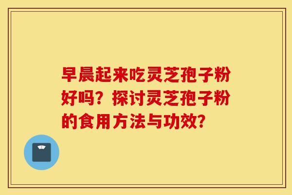 早晨起来吃灵芝孢子粉好吗？探讨灵芝孢子粉的食用方法与功效？-第1张图片-灵芝之家