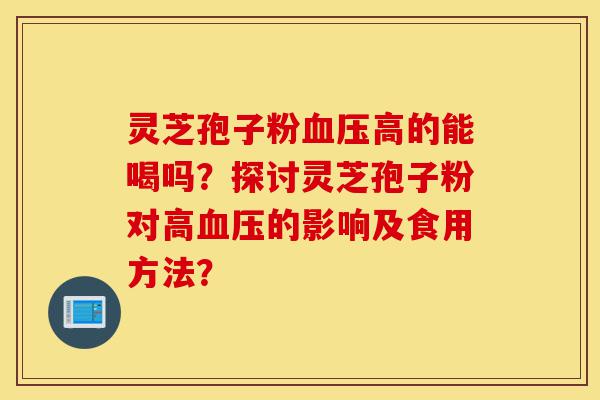 灵芝孢子粉血压高的能喝吗?探讨灵芝孢子粉对高血压的影响及食用方法?-第1张图片-灵芝之家 灵芝孢子粉血压高的能喝吗?探讨灵芝孢子粉对高血压的影响及食用方法?-第1张图片-灵芝之家