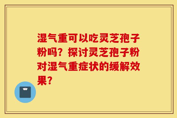 湿气重可以吃灵芝孢子粉吗？探讨灵芝孢子粉对湿气重症状的缓解效果？-第1张图片-灵芝之家