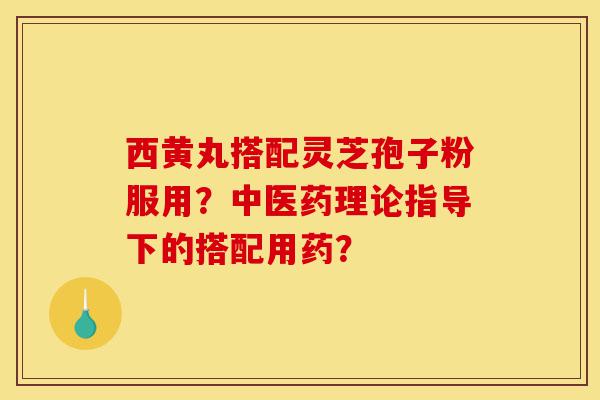 西黄丸搭配灵芝孢子粉服用?中医药理论指导下的搭配用药?-第1张图片-灵芝之家 西黄丸搭配灵芝孢子粉服用?中医药理论指导下的搭配用药?-第1张图片-灵芝之家