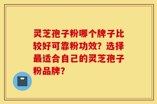 灵芝孢子粉哪个牌子比较好可靠粉功效?选择最适合自己的灵芝孢子粉品牌?-第1张图片-灵芝之家 灵芝孢子粉哪个牌子比较好可靠粉功效?选择最适合自己的灵芝孢子粉品牌?-第1张图片-灵芝之家
