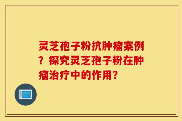 灵芝孢子粉抗肿瘤案例？探究灵芝孢子粉在肿瘤治疗中的作用？-第1张图片-灵芝之家
