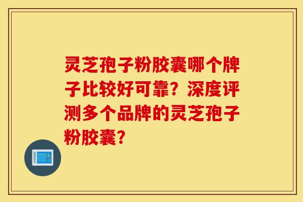 灵芝孢子粉胶囊哪个牌子比较好可靠?深度评测多个品牌的灵芝孢子粉胶囊?-第1张图片-灵芝之家 灵芝孢子粉胶囊哪个牌子比较好可靠?深度评测多个品牌的灵芝孢子粉胶囊?-第1张图片-灵芝之家