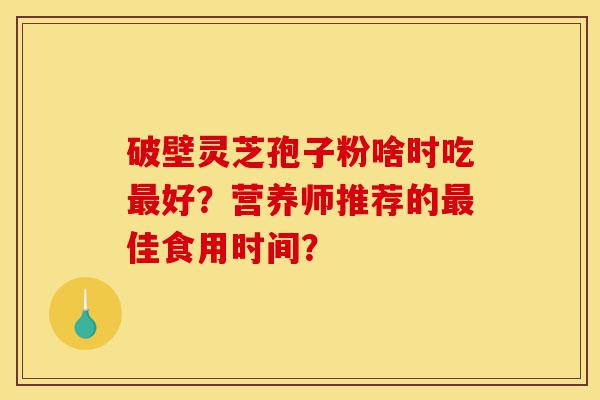 破壁灵芝孢子粉啥时吃最好?营养师推荐的最佳食用时间?-第1张图片-灵芝之家 破壁灵芝孢子粉啥时吃最好?营养师推荐的最佳食用时间?-第1张图片-灵芝之家