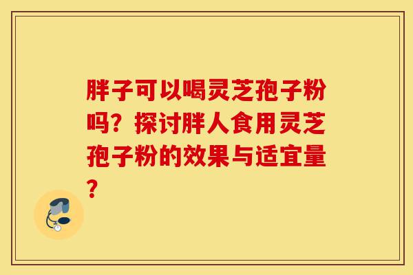 胖子可以喝灵芝孢子粉吗?探讨胖人食用灵芝孢子粉的效果与适宜量?-第1张图片-灵芝之家 胖子可以喝灵芝孢子粉吗?探讨胖人食用灵芝孢子粉的效果与适宜量?-第1张图片-灵芝之家