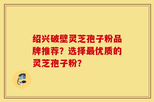 绍兴破壁灵芝孢子粉品牌推荐？选择最优质的灵芝孢子粉？-第1张图片-灵芝之家