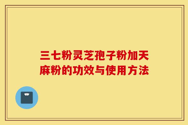 三七粉灵芝孢子粉加天麻粉的功效与使用方法-第1张图片-灵芝之家 三七粉灵芝孢子粉加天麻粉的功效与使用方法-第1张图片-灵芝之家