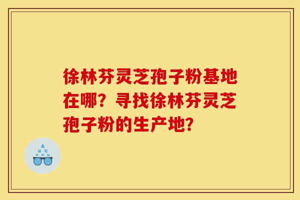 徐林芬灵芝孢子粉基地在哪?寻找徐林芬灵芝孢子粉的生产地?-第1张图片-灵芝之家 徐林芬灵芝孢子粉基地在哪?寻找徐林芬灵芝孢子粉的生产地?-第1张图片-灵芝之家