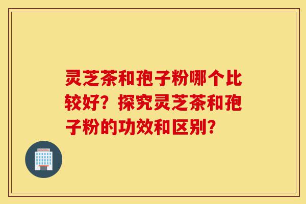 灵芝茶和孢子粉哪个比较好?探究灵芝茶和孢子粉的功效和区别?-第1张图片-灵芝之家 灵芝茶和孢子粉哪个比较好?探究灵芝茶和孢子粉的功效和区别?-第1张图片-灵芝之家