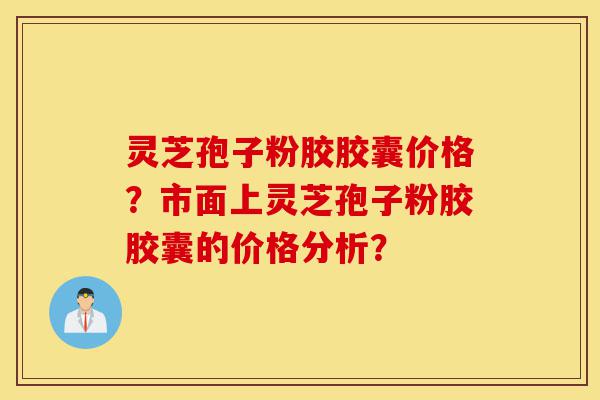 灵芝孢子粉胶胶囊价格？市面上灵芝孢子粉胶胶囊的价格分析？-第1张图片-灵芝之家