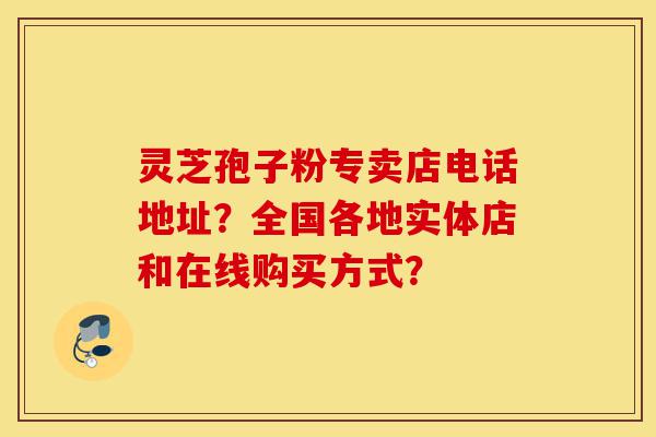 灵芝孢子粉专卖店电话地址?全国各地实体店和在线购买方式?-第1张图片-灵芝之家 灵芝孢子粉专卖店电话地址?全国各地实体店和在线购买方式?-第1张图片-灵芝之家