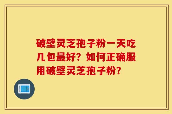 破壁灵芝孢子粉一天吃几包最好？如何正确服用破壁灵芝孢子粉？-第1张图片-灵芝之家