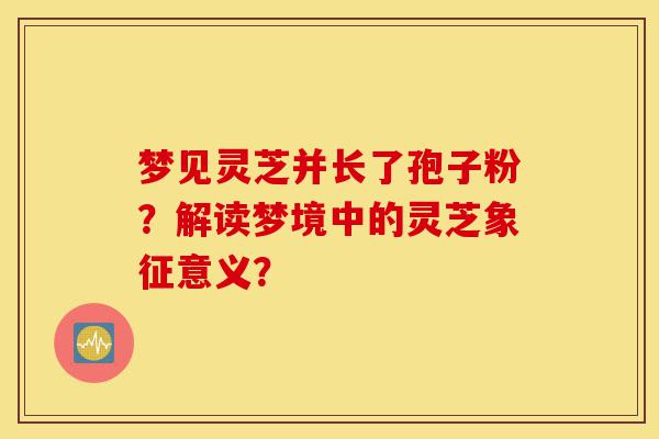 梦见灵芝并长了孢子粉?解读梦境中的灵芝象征意义?-第1张图片-灵芝之家 梦见灵芝并长了孢子粉?解读梦境中的灵芝象征意义?-第1张图片-灵芝之家