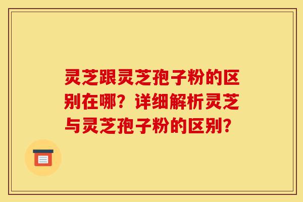 灵芝跟灵芝孢子粉的区别在哪?详细解析灵芝与灵芝孢子粉的区别?-第1张图片-灵芝之家 灵芝跟灵芝孢子粉的区别在哪?详细解析灵芝与灵芝孢子粉的区别?-第1张图片-灵芝之家