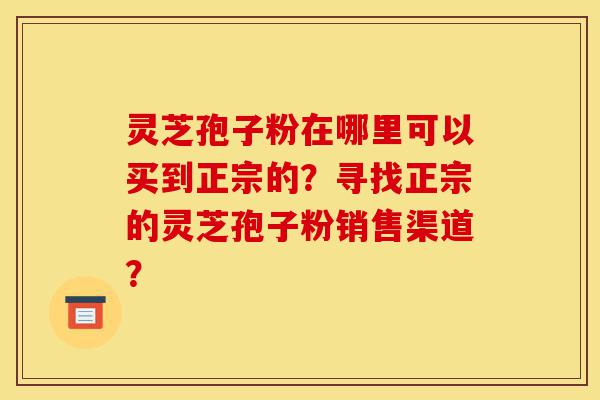 灵芝孢子粉在哪里可以买到正宗的？寻找正宗的灵芝孢子粉销售渠道？-第1张图片-灵芝之家