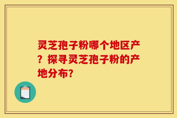灵芝孢子粉哪个地区产？探寻灵芝孢子粉的产地分布？-第1张图片-灵芝之家