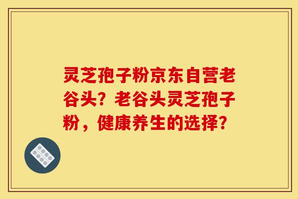 灵芝孢子粉京东自营老谷头？老谷头灵芝孢子粉，健康养生的选择？-第1张图片-灵芝之家