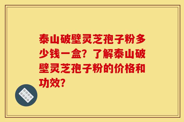 泰山破壁灵芝孢子粉多少钱一盒？了解泰山破壁灵芝孢子粉的价格和功效？-第1张图片-灵芝之家