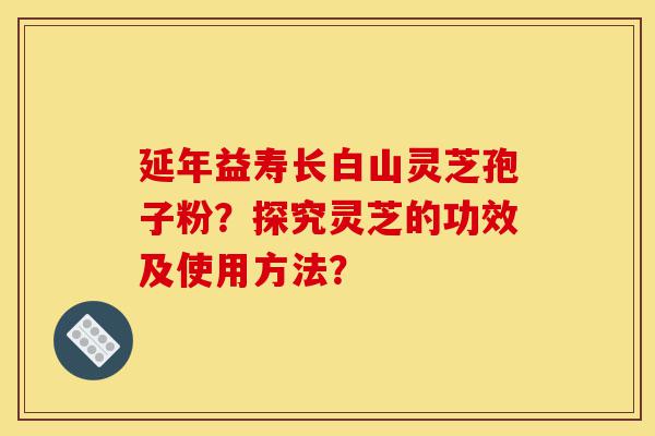 延年益寿长白山灵芝孢子粉？探究灵芝的功效及使用方法？-第1张图片-灵芝之家