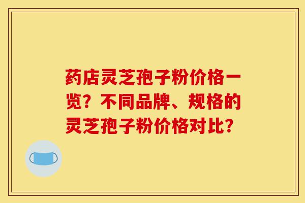 药店灵芝孢子粉价格一览?不同品牌、规格的灵芝孢子粉价格对比?-第1张图片-灵芝之家 药店灵芝孢子粉价格一览?不同品牌、规格的灵芝孢子粉价格对比?-第1张图片-灵芝之家