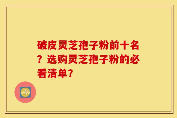 破皮灵芝孢子粉前十名？选购灵芝孢子粉的必看清单？-第1张图片-灵芝之家
