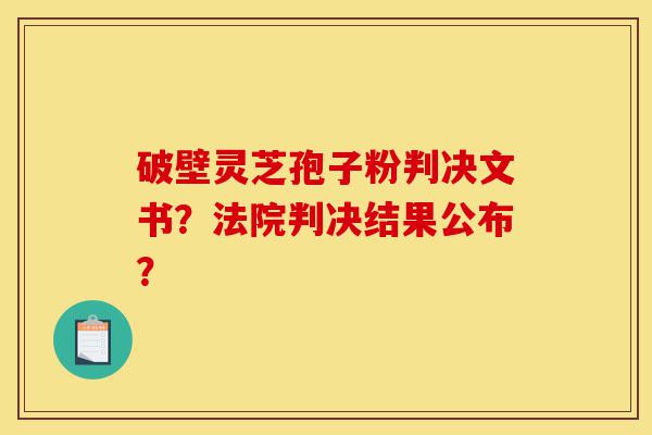 破壁灵芝孢子粉判决文书?法院判决结果公布?-第1张图片-灵芝之家 破壁灵芝孢子粉判决文书?法院判决结果公布?-第1张图片-灵芝之家