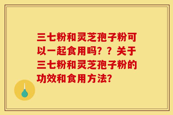 三七粉和灵芝孢子粉可以一起食用吗??关于三七粉和灵芝孢子粉的功效和食用方法?-第1张图片-灵芝之家 三七粉和灵芝孢子粉可以一起食用吗??关于三七粉和灵芝孢子粉的功效和食用方法?-第1张图片-灵芝之家