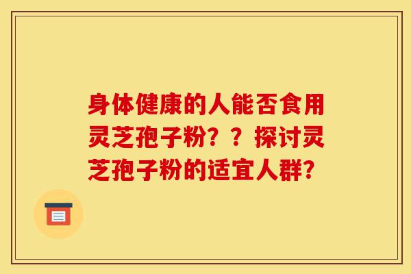 身体健康的人能否食用灵芝孢子粉??探讨灵芝孢子粉的适宜人群?-第1张图片-灵芝之家 身体健康的人能否食用灵芝孢子粉??探讨灵芝孢子粉的适宜人群?-第1张图片-灵芝之家