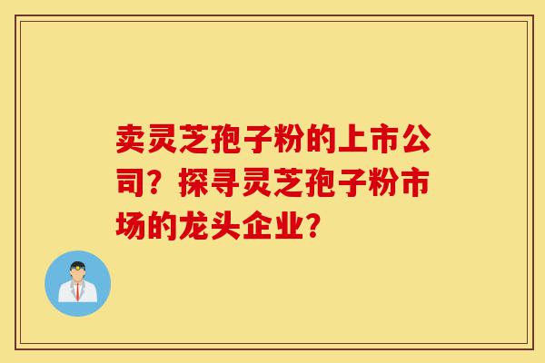 卖灵芝孢子粉的上市公司？探寻灵芝孢子粉市场的龙头企业？-第1张图片-灵芝之家