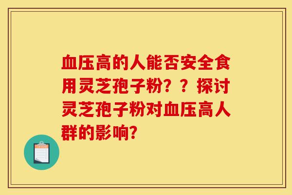 血压高的人能否安全食用灵芝孢子粉？？探讨灵芝孢子粉对血压高人群的影响？-第1张图片-灵芝之家